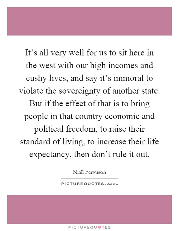 It's all very well for us to sit here in the west with our high incomes and cushy lives, and say it's immoral to violate the sovereignty of another state. But if the effect of that is to bring people in that country economic and political freedom, to raise their standard of living, to increase their life expectancy, then don't rule it out Picture Quote #1