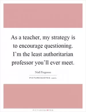 As a teacher, my strategy is to encourage questioning. I’m the least authoritarian professor you’ll ever meet Picture Quote #1