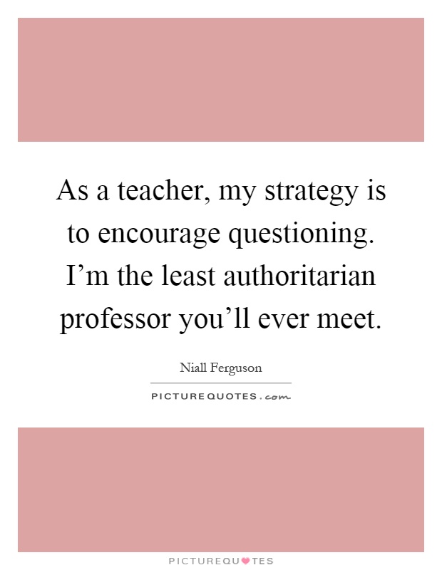 As a teacher, my strategy is to encourage questioning. I'm the least authoritarian professor you'll ever meet Picture Quote #1
