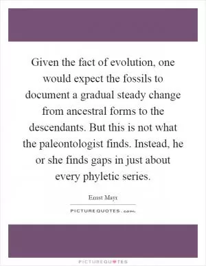 Given the fact of evolution, one would expect the fossils to document a gradual steady change from ancestral forms to the descendants. But this is not what the paleontologist finds. Instead, he or she finds gaps in just about every phyletic series Picture Quote #1