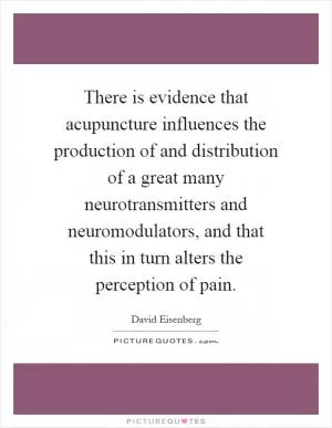 There is evidence that acupuncture influences the production of and distribution of a great many neurotransmitters and neuromodulators, and that this in turn alters the perception of pain Picture Quote #1