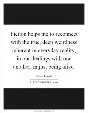 Fiction helps me to reconnect with the true, deep weirdness inherent in everyday reality, in our dealings with one another, in just being alive Picture Quote #1