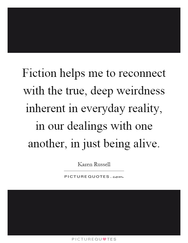 Fiction helps me to reconnect with the true, deep weirdness inherent in everyday reality, in our dealings with one another, in just being alive Picture Quote #1