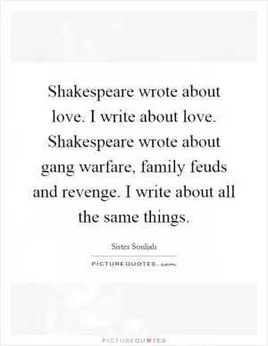 Shakespeare wrote about love. I write about love. Shakespeare wrote about gang warfare, family feuds and revenge. I write about all the same things Picture Quote #1