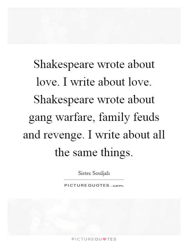 Shakespeare wrote about love. I write about love. Shakespeare wrote about gang warfare, family feuds and revenge. I write about all the same things Picture Quote #1
