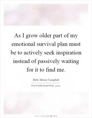 As I grow older part of my emotional survival plan must be to actively seek inspiration instead of passively waiting for it to find me Picture Quote #1