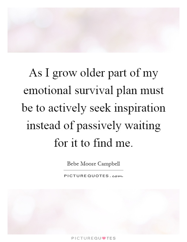 As I grow older part of my emotional survival plan must be to actively seek inspiration instead of passively waiting for it to find me Picture Quote #1