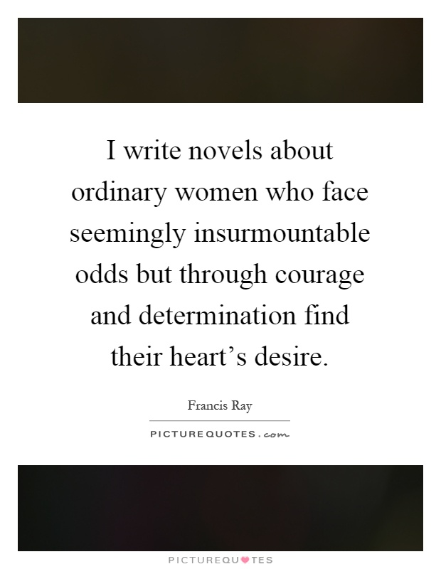 I write novels about ordinary women who face seemingly insurmountable odds but through courage and determination find their heart's desire Picture Quote #1