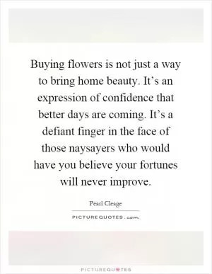 Buying flowers is not just a way to bring home beauty. It’s an expression of confidence that better days are coming. It’s a defiant finger in the face of those naysayers who would have you believe your fortunes will never improve Picture Quote #1
