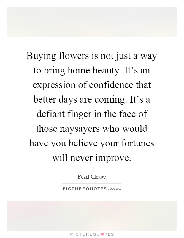Buying flowers is not just a way to bring home beauty. It's an expression of confidence that better days are coming. It's a defiant finger in the face of those naysayers who would have you believe your fortunes will never improve Picture Quote #1