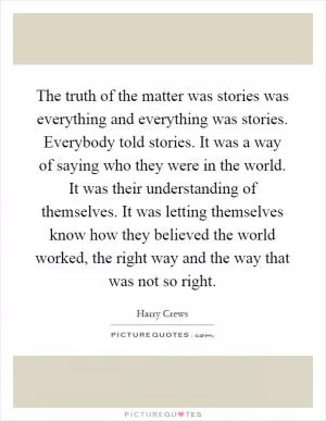 The truth of the matter was stories was everything and everything was stories. Everybody told stories. It was a way of saying who they were in the world. It was their understanding of themselves. It was letting themselves know how they believed the world worked, the right way and the way that was not so right Picture Quote #1