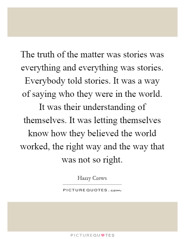 The truth of the matter was stories was everything and everything was stories. Everybody told stories. It was a way of saying who they were in the world. It was their understanding of themselves. It was letting themselves know how they believed the world worked, the right way and the way that was not so right Picture Quote #1