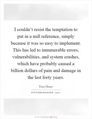 I couldn’t resist the temptation to put in a null reference, simply because it was so easy to implement. This has led to innumerable errors, vulnerabilities, and system crashes, which have probably caused a billion dollars of pain and damage in the last forty years Picture Quote #1