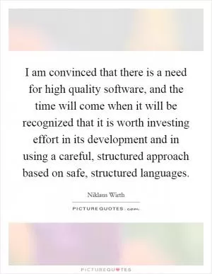 I am convinced that there is a need for high quality software, and the time will come when it will be recognized that it is worth investing effort in its development and in using a careful, structured approach based on safe, structured languages Picture Quote #1