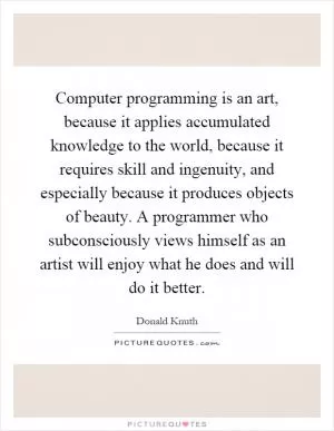 Computer programming is an art, because it applies accumulated knowledge to the world, because it requires skill and ingenuity, and especially because it produces objects of beauty. A programmer who subconsciously views himself as an artist will enjoy what he does and will do it better Picture Quote #1