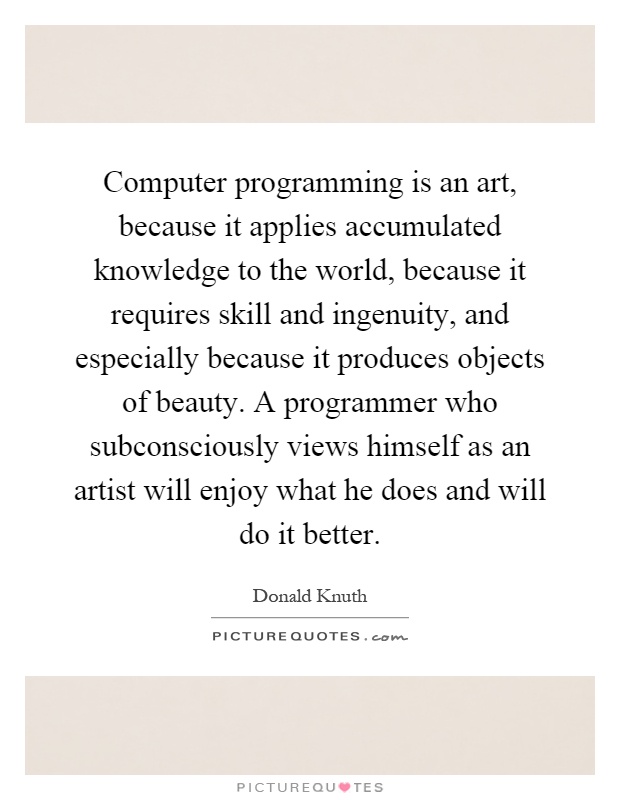 Computer programming is an art, because it applies accumulated knowledge to the world, because it requires skill and ingenuity, and especially because it produces objects of beauty. A programmer who subconsciously views himself as an artist will enjoy what he does and will do it better Picture Quote #1