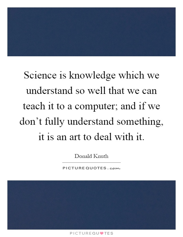 Science is knowledge which we understand so well that we can teach it to a computer; and if we don't fully understand something, it is an art to deal with it Picture Quote #1