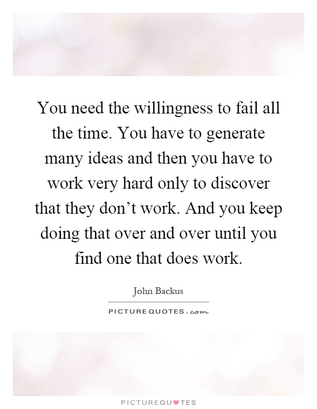 You need the willingness to fail all the time. You have to generate many ideas and then you have to work very hard only to discover that they don't work. And you keep doing that over and over until you find one that does work Picture Quote #1