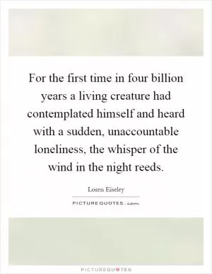 For the first time in four billion years a living creature had contemplated himself and heard with a sudden, unaccountable loneliness, the whisper of the wind in the night reeds Picture Quote #1