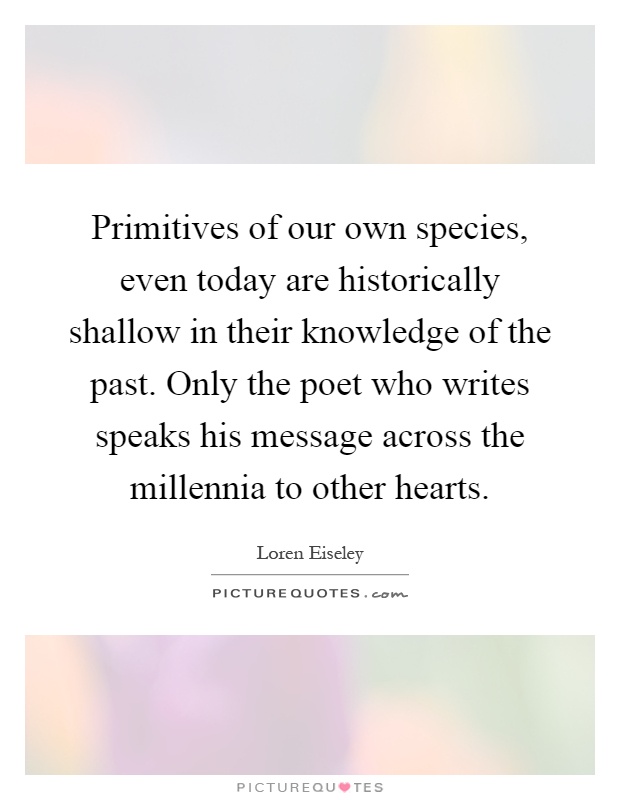 Primitives of our own species, even today are historically shallow in their knowledge of the past. Only the poet who writes speaks his message across the millennia to other hearts Picture Quote #1