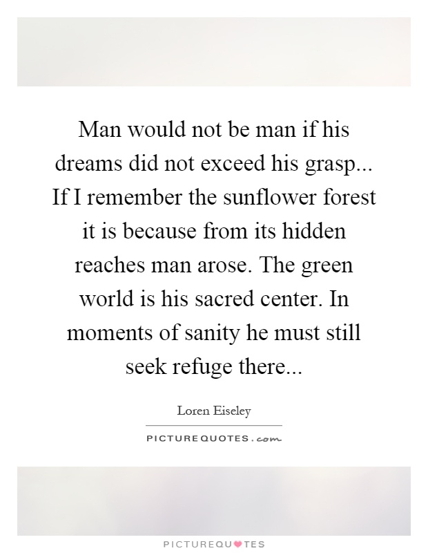 Man would not be man if his dreams did not exceed his grasp... If I remember the sunflower forest it is because from its hidden reaches man arose. The green world is his sacred center. In moments of sanity he must still seek refuge there Picture Quote #1