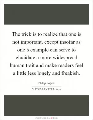 The trick is to realize that one is not important, except insofar as one’s example can serve to elucidate a more widespread human trait and make readers feel a little less lonely and freakish Picture Quote #1