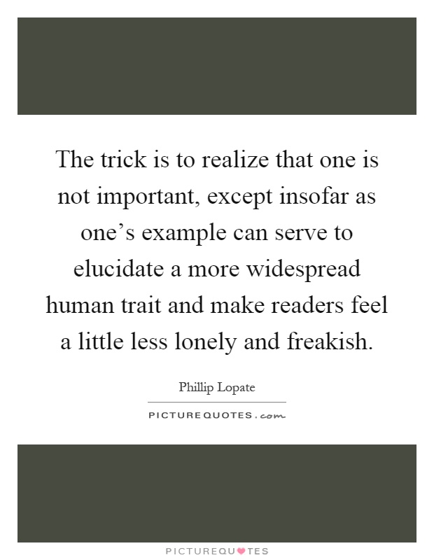 The trick is to realize that one is not important, except insofar as one's example can serve to elucidate a more widespread human trait and make readers feel a little less lonely and freakish Picture Quote #1