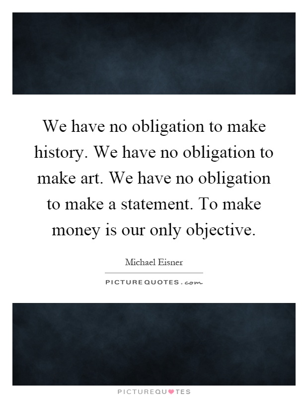 We have no obligation to make history. We have no obligation to make art. We have no obligation to make a statement. To make money is our only objective Picture Quote #1