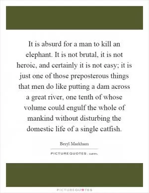 It is absurd for a man to kill an elephant. It is not brutal, it is not heroic, and certainly it is not easy; it is just one of those preposterous things that men do like putting a dam across a great river, one tenth of whose volume could engulf the whole of mankind without disturbing the domestic life of a single catfish Picture Quote #1