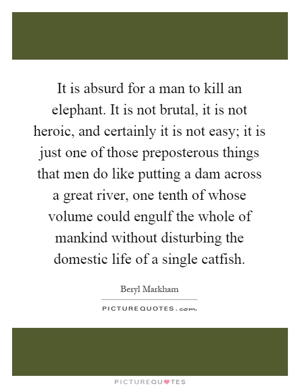 It is absurd for a man to kill an elephant. It is not brutal, it is not heroic, and certainly it is not easy; it is just one of those preposterous things that men do like putting a dam across a great river, one tenth of whose volume could engulf the whole of mankind without disturbing the domestic life of a single catfish Picture Quote #1