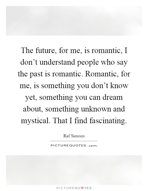 The future, for me, is romantic, I don't understand people who say the past is romantic. Romantic, for me, is something you don't know yet, something you can dream about, something unknown and mystical. That I find fascinating Picture Quote #1