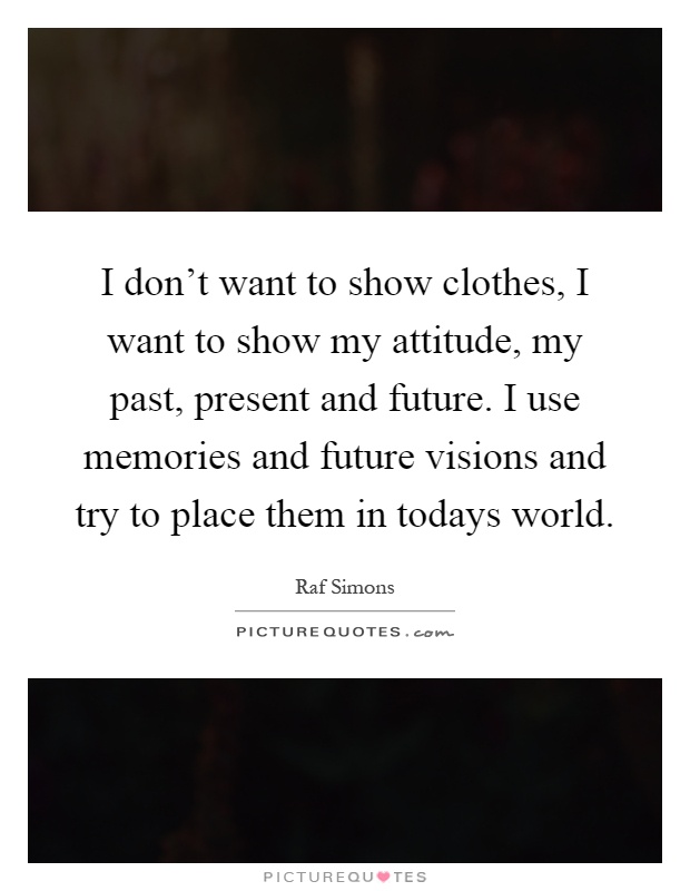 I don't want to show clothes, I want to show my attitude, my past, present and future. I use memories and future visions and try to place them in todays world Picture Quote #1