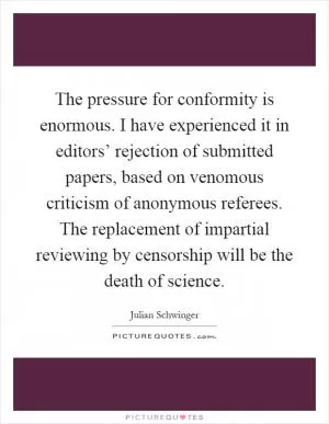 The pressure for conformity is enormous. I have experienced it in editors’ rejection of submitted papers, based on venomous criticism of anonymous referees. The replacement of impartial reviewing by censorship will be the death of science Picture Quote #1