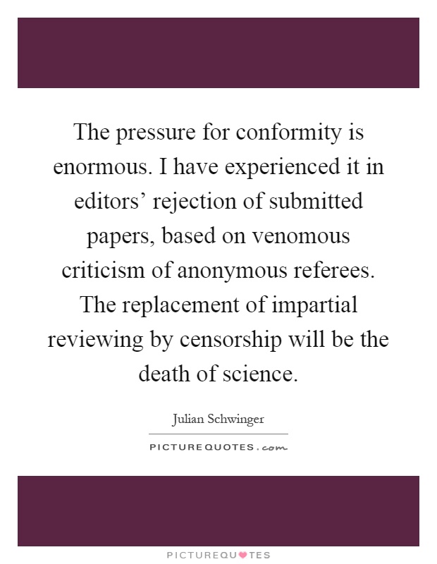 The pressure for conformity is enormous. I have experienced it in editors' rejection of submitted papers, based on venomous criticism of anonymous referees. The replacement of impartial reviewing by censorship will be the death of science Picture Quote #1