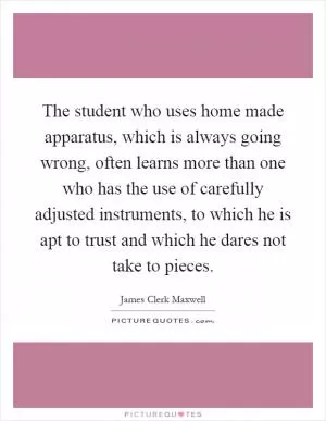 The student who uses home made apparatus, which is always going wrong, often learns more than one who has the use of carefully adjusted instruments, to which he is apt to trust and which he dares not take to pieces Picture Quote #1