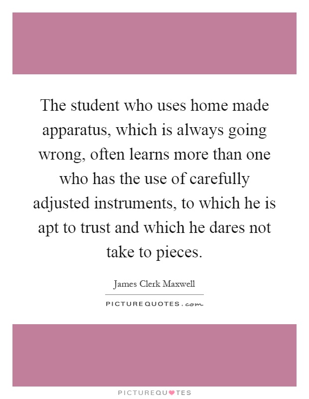 The student who uses home made apparatus, which is always going wrong, often learns more than one who has the use of carefully adjusted instruments, to which he is apt to trust and which he dares not take to pieces Picture Quote #1