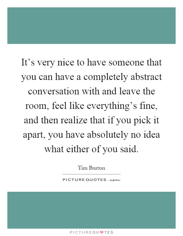 It's very nice to have someone that you can have a completely abstract conversation with and leave the room, feel like everything's fine, and then realize that if you pick it apart, you have absolutely no idea what either of you said Picture Quote #1