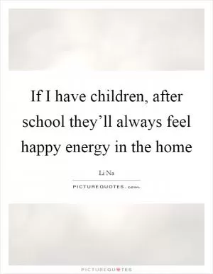 If I have children, after school they’ll always feel happy energy in the home Picture Quote #1