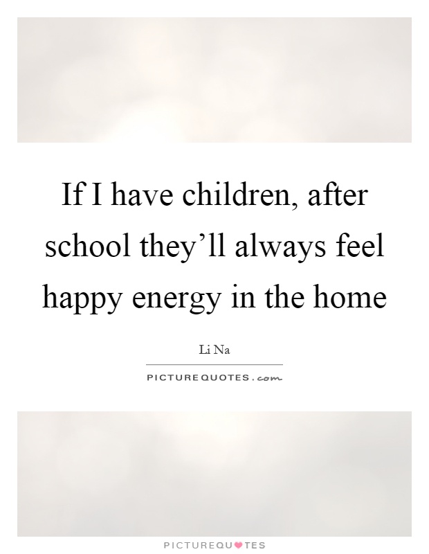 If I have children, after school they'll always feel happy energy in the home Picture Quote #1