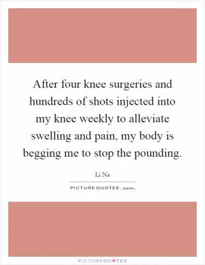After four knee surgeries and hundreds of shots injected into my knee weekly to alleviate swelling and pain, my body is begging me to stop the pounding Picture Quote #1
