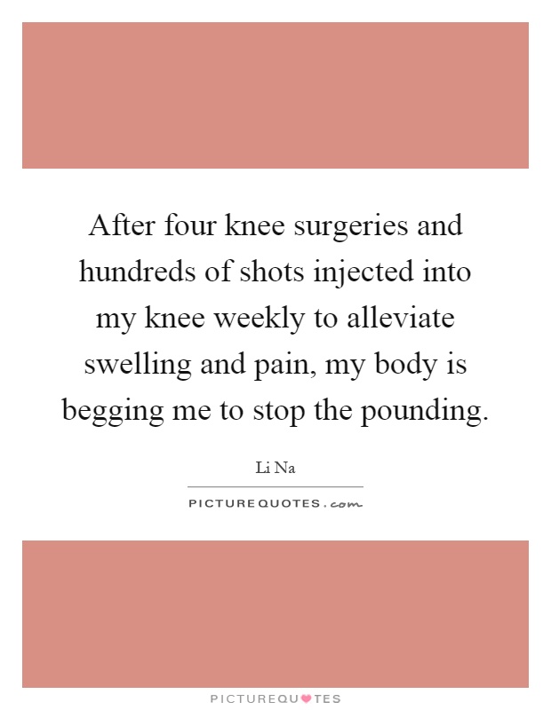 After four knee surgeries and hundreds of shots injected into my knee weekly to alleviate swelling and pain, my body is begging me to stop the pounding Picture Quote #1