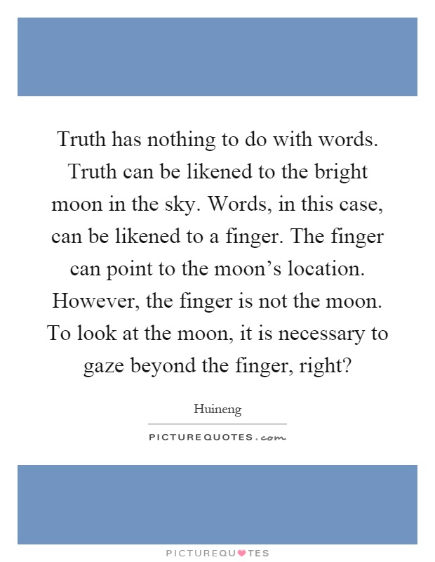 Truth has nothing to do with words. Truth can be likened to the bright moon in the sky. Words, in this case, can be likened to a finger. The finger can point to the moon's location. However, the finger is not the moon. To look at the moon, it is necessary to gaze beyond the finger, right? Picture Quote #1