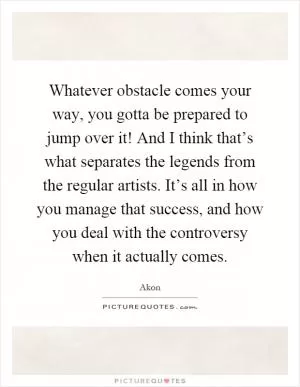 Whatever obstacle comes your way, you gotta be prepared to jump over it! And I think that’s what separates the legends from the regular artists. It’s all in how you manage that success, and how you deal with the controversy when it actually comes Picture Quote #1