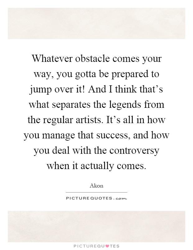 Whatever obstacle comes your way, you gotta be prepared to jump over it! And I think that's what separates the legends from the regular artists. It's all in how you manage that success, and how you deal with the controversy when it actually comes Picture Quote #1