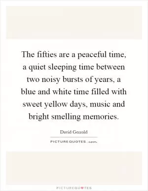 The fifties are a peaceful time, a quiet sleeping time between two noisy bursts of years, a blue and white time filled with sweet yellow days, music and bright smelling memories Picture Quote #1