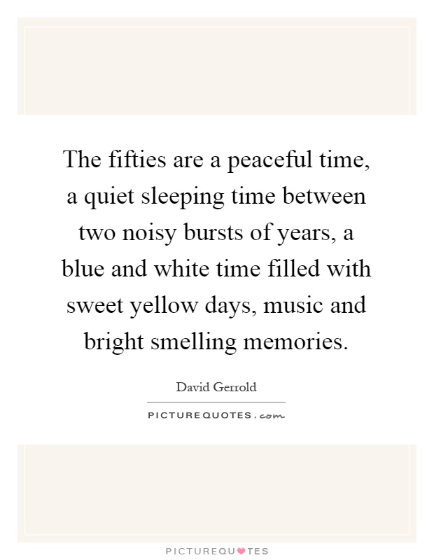 The fifties are a peaceful time, a quiet sleeping time between two noisy bursts of years, a blue and white time filled with sweet yellow days, music and bright smelling memories Picture Quote #1