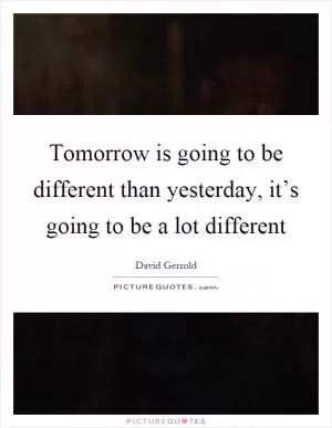 Tomorrow is going to be different than yesterday, it’s going to be a lot different Picture Quote #1