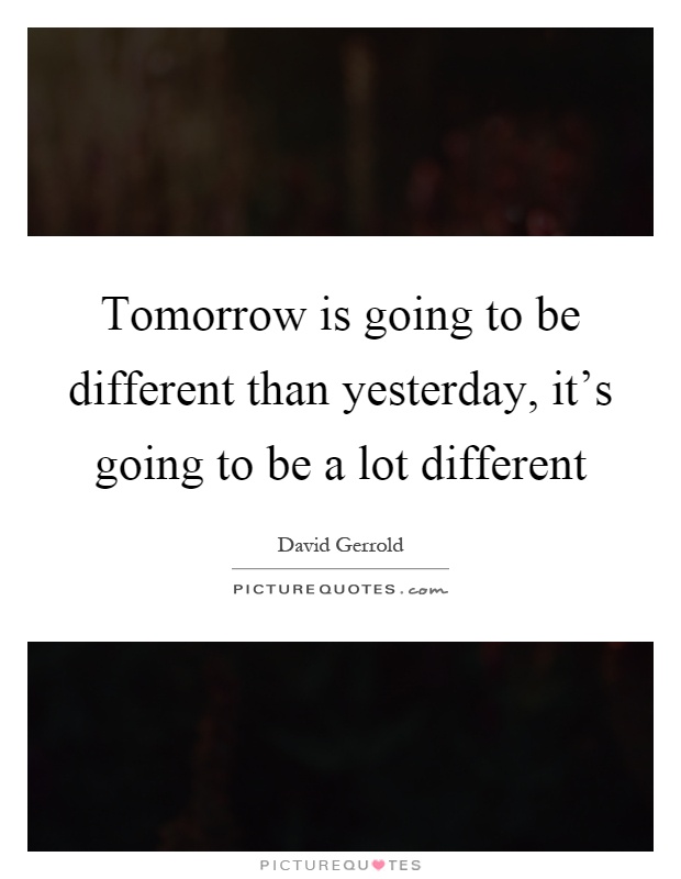 Tomorrow is going to be different than yesterday, it's going to be a lot different Picture Quote #1