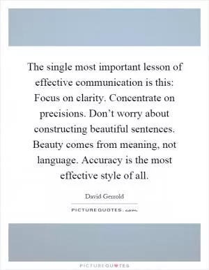 The single most important lesson of effective communication is this: Focus on clarity. Concentrate on precisions. Don’t worry about constructing beautiful sentences. Beauty comes from meaning, not language. Accuracy is the most effective style of all Picture Quote #1