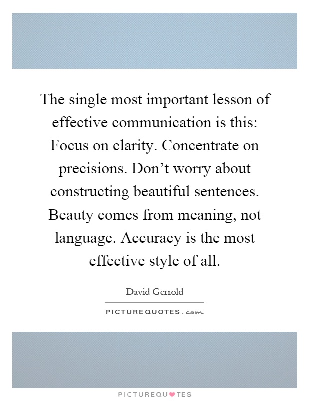 The single most important lesson of effective communication is this: Focus on clarity. Concentrate on precisions. Don't worry about constructing beautiful sentences. Beauty comes from meaning, not language. Accuracy is the most effective style of all Picture Quote #1